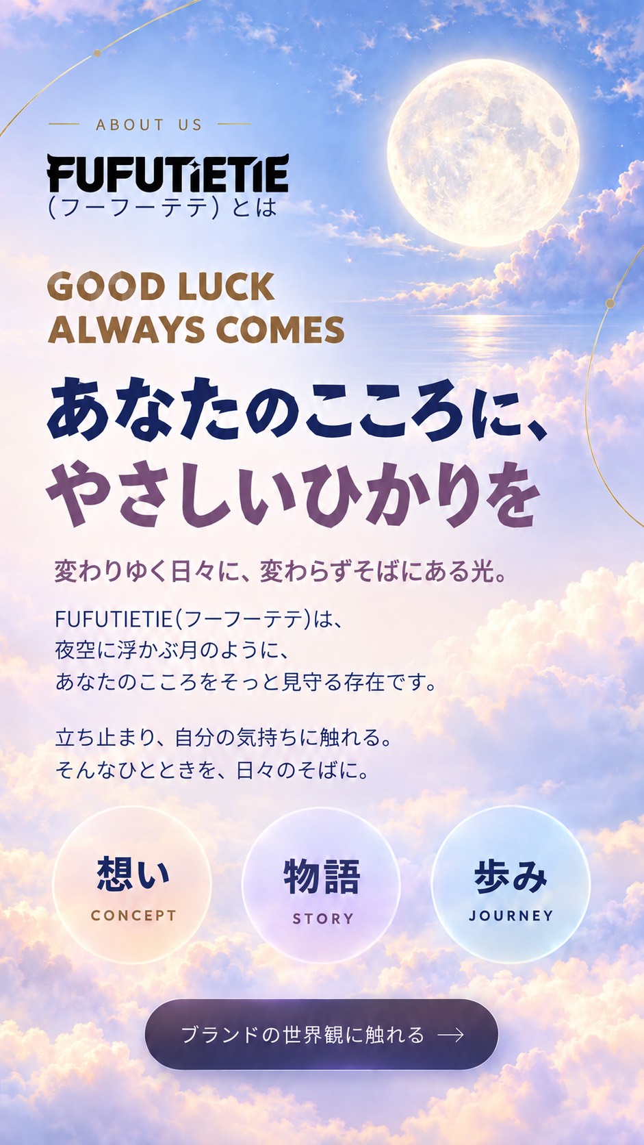 FUFUTIETIE（フーフーテテ）とは。あなたのこころに、やさしいひかりを。変わりゆく日々に、変わらずそばにある光。FUFUTIETIEは、夜空に浮かぶ月のように、あなたのこころをそっと見守る存在です。立ち止まり、自分の気持ちに触れる。そんなひとときを、日々のそばに。